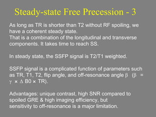 Steady-state Free Precession - 3 As long as TR is shorter than T2 without RF spoiling, we have a coherent steady state. That is a combination of the longitudinal and transverse components. It takes time to reach SS. In steady state, the SSFP signal is T2/T1 weighted. SSFP signal is a complicated function of parameters such as TR, T1, T2, flip angle, and off-resonance angle  β  ( β  =  γ×Δ B0  × TR).  Advantages: unique contrast, high SNR compared to spoiled GRE & high imaging efficiency, but  sensitivity to off-resonance is a major limitation. 