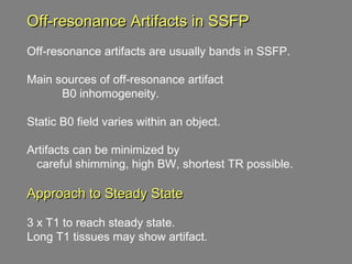 Off-resonance Artifacts in SSFP Off-resonance artifacts are usually bands in SSFP. Main sources of off-resonance artifact  B0 inhomogeneity.  Static B0 field varies within an object. Artifacts can be minimized by  careful shimming, high BW, shortest TR possible.  Approach to Steady State 3 x T1 to reach steady state.  Long T1 tissues may show artifact. 