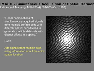 SMASH - Simultaneous Acquisition of Spatial Harmonics Sodickson & Manning, MRM 38(4):591-603 (Oct. 1997) “ Linear combinations of simultaneously acquired signals  from multiple surface coils with different spatial sensitivities to generate multiple data sets with distinct offsets in k-space.” Huh? Add signals from multiple coils using information about the coil’s spatial location 