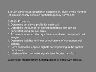 SMASH achieves a reduction in scantime, R, given by the number of simultaneously acquired spatial frequency harmonics. SMASH Procedure: 1. Determine sensitivity profile for each coil. 2. Determine the number of spatial harmonics that can be  generated using the coil array. 3. Acquire data from coil array - these are aliased component coil  images. 4. Determine weights for linear combinations of component coil  signals. 5. Form composite k-space signals corresponding to the spatial  harmonics. 6. Interleave the composite signals then Fourier transform. Weakness: Measurement & manipulation of sensitivity profiles. 
