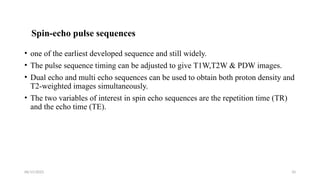 06/15/2025 10
Spin-echo pulse sequences
• one of the earliest developed sequence and still widely.
• The pulse sequence timing can be adjusted to give T1W,T2W & PDW images.
• Dual echo and multi echo sequences can be used to obtain both proton density and
T2-weighted images simultaneously.
• The two variables of interest in spin echo sequences are the repetition time (TR)
and the echo time (TE).
 