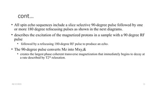 06/15/2025 11
cont…
• All spin echo sequences include a slice selective 90-degree pulse followed by one
or more 180 degree refocusing pulses as shown in the next diagrams.
• describes the excitation of the magnetized protons in a sample with a 90 degree RF
pulse
• followed by a refocusing 180-degree RF pulse to produce an echo.
• The 90-degree pulse converts Mz into Mxy,&
• creates the largest phase coherent transverse magnetization that immediately begins to decay at
a rate described by T2* relaxation.
 