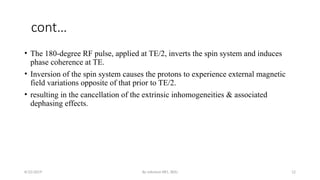 By solomon RR1, BDU 12
cont…
• The 180-degree RF pulse, applied at TE/2, inverts the spin system and induces
phase coherence at TE.
• Inversion of the spin system causes the protons to experience external magnetic
field variations opposite of that prior to TE/2.
• resulting in the cancellation of the extrinsic inhomogeneities & associated
dephasing effects.
8/22/2019
 