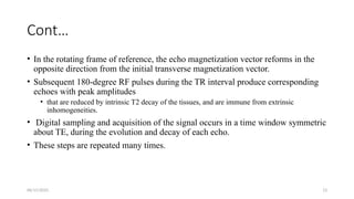06/15/2025 13
Cont…
• In the rotating frame of reference, the echo magnetization vector reforms in the
opposite direction from the initial transverse magnetization vector.
• Subsequent 180-degree RF pulses during the TR interval produce corresponding
echoes with peak amplitudes
• that are reduced by intrinsic T2 decay of the tissues, and are immune from extrinsic
inhomogeneities.
• Digital sampling and acquisition of the signal occurs in a time window symmetric
about TE, during the evolution and decay of each echo.
• These steps are repeated many times.
 