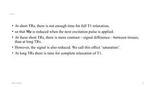 06/15/2025 17
Spin Echo Image Contrast
• At short TRs, there is not enough time for full T1 relaxation,
• so that Mz is reduced when the next excitation pulse is applied.
• At these short TRs, there is more contrast—signal difference—between tissues,
than at long TRs.
• However, the signal is also reduced. We call this effect ‘saturation’.
• At long TRs there is time for complete relaxation of T1.
 
