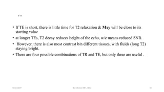 By solomon RR1, BDU 18
…
• If TE is short, there is little time for T2 relaxation & Mxy will be close to its
starting value
• at longer TEs, T2 decay reduces height of the echo, w/c means reduced SNR.
• However, there is also most contrast b/n different tissues, with fluids (long T2)
staying bright.
• There are four possible combinations of TR and TE, but only three are useful .
8/22/2019
 