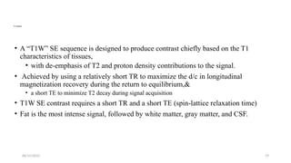 06/15/2025 19
T1 Weighting
• A “T1W” SE sequence is designed to produce contrast chiefly based on the T1
characteristics of tissues,
• with de-emphasis of T2 and proton density contributions to the signal.
• Achieved by using a relatively short TR to maximize the d/c in longitudinal
magnetization recovery during the return to equilibrium,&
• a short TE to minimize T2 decay during signal acquisition
• T1W SE contrast requires a short TR and a short TE (spin-lattice relaxation time)
• Fat is the most intense signal, followed by white matter, gray matter, and CSF.
 