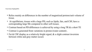 06/15/2025 22
Proton Density Weighting(PDW)
• Relies mainly on differences in the number of magnetized protons/unit volume of
tissue.
• At equilibrium, tissues with a large PD, such as lipids, fats, and CSF, have a
corresponding large Mz compared to other soft tissues.
• Contrast based on PD differences is achieved by using a long TR & a short TE
• Contrast is generated from variations in proton (water content) .
• Fat & CSF display as a relatively bright signal, & a slight contrast inversion
between white and gray matter occurs
 