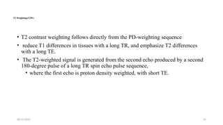 06/15/2025 25
T2 Weighting(T2W)
• T2 contrast weighting follows directly from the PD-weighting sequence
• reduce T1 differences in tissues with a long TR, and emphasize T2 differences
with a long TE.
• The T2-weighted signal is generated from the second echo produced by a second
180-degree pulse of a long TR spin echo pulse sequence,
• where the first echo is proton density weighted, with short TE.
 