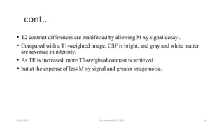 By solomon RR1, BDU 26
cont…
• T2 contrast differences are manifested by allowing M xy signal decay .
• Compared with a T1-weighted image, CSF is bright, and gray and white matter
are reversed in intensity.
• As TE is increased, more T2-weighted contrast is achieved.
• but at the expense of less M xy signal and greater image noise.
8/22/2019
 