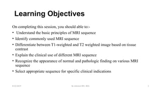 By solomon RR1, BDU 3
Learning Objectives
On completing this session, you should able to:-
• Understand the basic principles of MRI sequence
• Identify commonly used MRI sequence
• Differentiate between T1-weighted and T2 weighted image based on tissue
contrast
• Explain the clinical use of different MRI sequence
• Recognize the appearance of normal and pathologic finding on various MRI
sequence
• Select appropriate sequence for specific clinical indications
8/22/2019
 