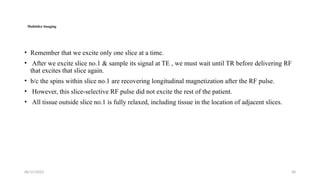 06/15/2025 30
Multislice Imaging
• Remember that we excite only one slice at a time.
• After we excite slice no.1 & sample its signal at TE , we must wait until TR before delivering RF
that excites that slice again.
• b/c the spins within slice no.1 are recovering longitudinal magnetization after the RF pulse.
• However, this slice-selective RF pulse did not excite the rest of the patient.
• All tissue outside slice no.1 is fully relaxed, including tissue in the location of adjacent slices.
 