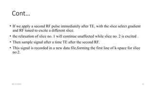 06/15/2025 31
Cont…
• If we apply a second RF pulse immediately after TE, with the slice select gradient
and RF tuned to excite a different slice.
• the relaxation of slice no. 1 will continue unaffected while slice no. 2 is excited .
• Then sample signal after a time TE after the second RF.
• This signal is recorded in a new data file,forming the first line of k-space for slice
no.2.
 