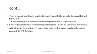 By solomon RR1, BDU 32
cont…
• Then we can immediately excite slice no.3, sample the signal after an additional
time TE &
• Record the signal in another data file forming the first line of k-space slice no.3.
• It will be possible to excite additional slices until the time TR after the first RF has been reached.
• At that point, we must revert to exciting slice no.1 in order to retain the image
contrast the TR dictates.
8/22/2019
 