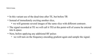 06/15/2025 34
Multiecho Imaging
• In this variant use of the dead time after TE, but before TR
• Instead of immediately exciting another slice,
• we will generate several images of the same slice with different contrasts .
• The signal recorded at TE we will call it TEl at this point-will of course be entered
into k-space.
• Next, before applying any additional RF pulses
• we will turn on the frequency-encoding gradient again and sample the signal.
 