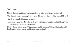 By solomon RR1, BDU 35
cont…
• Notice that no additional phase encoding or slice selection is performed.
• The time at which we sample the signal this second time will be termed TE z, &
• it will be recorded in a new k-space.
• Each time repeat the RF pulse at TR, we will again record signal at TEl & TE z
• recording each in its respective k-space.
• Notice that within a given TR period, signal from each TE has identical spatial
localization (slice, phase, and frequency encoding),
8/22/2019
 