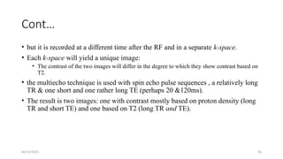 06/15/2025 36
Cont…
• but it is recorded at a different time after the RF and in a separate k-space.
• Each k-space will yield a unique image:
• The contrast of the two images will differ in the degree to which they show contrast based on
T2.
• the multiecho technique is used with spin echo pulse sequences , a relatively long
TR & one short and one rather long TE (perhaps 20 &120ms).
• The result is two images: one with contrast mostly based on proton density (long
TR and short TE) and one based on T2 (long TR and TE).
 
