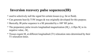 06/15/2025 37
Inversion recovery pulse sequences(IR)
• used to selectively null the signal for certain tissues (e.g. fat or fluid).
• Can generate heavily T1W images & was originally developed for this purpose.
• Basically, IR pulse sequence is a SE preceded by a 180° RF pulse.
• The preparatory pulse inverts longitudinal magnetization (Mz) , it flips Mz to its
negative value, -Mz.
• Tissues regain Mz at different longitudinal (T1) relaxation rates determined by their
T1 relaxation times.
 