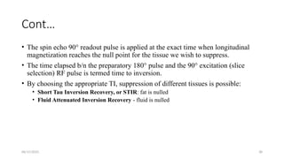 06/15/2025 38
Cont…
• The spin echo 90° readout pulse is applied at the exact time when longitudinal
magnetization reaches the null point for the tissue we wish to suppress.
• The time elapsed b/n the preparatory 180° pulse and the 90° excitation (slice
selection) RF pulse is termed time to inversion.
• By choosing the appropriate TI, suppression of different tissues is possible:
• Short Tau Inversion Recovery, or STIR: fat is nulled
• Fluid Attenuated Inversion Recovery - fluid is nulled
 