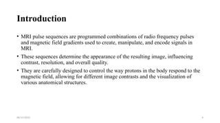 06/15/2025 4
Introduction
• MRI pulse sequences are programmed combinations of radio frequency pulses
and magnetic field gradients used to create, manipulate, and encode signals in
MRI.
• These sequences determine the appearance of the resulting image, influencing
contrast, resolution, and overall quality.
• They are carefully designed to control the way protons in the body respond to the
magnetic field, allowing for different image contrasts and the visualization of
various anatomical structures.
 
