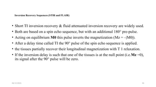 06/15/2025 40
Inversion Recovery Sequences (STIR and FLAIR)
• Short TI inversion recovery & fluid attenuated inversion recovery are widely used.
• Both are based on a spin echo sequence, but with an additional 180° pre-pulse.
• Acting on equilibrium M0 this pulse inverts the magnetization (Mz = –|M0|).
• After a delay time called TI the 90° pulse of the spin echo sequence is applied.
• the tissues partially recover their longitudinal magnetization with T 1 relaxation.
• If the inversion delay is such that one of the tissues is at the null point (i.e.Mz =0),
its signal after the 90° pulse will be zero.
 