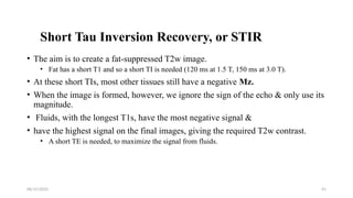 06/15/2025 41
Short Tau Inversion Recovery, or STIR
• The aim is to create a fat-suppressed T2w image.
• Fat has a short T1 and so a short TI is needed (120 ms at 1.5 T, 150 ms at 3.0 T).
• At these short TIs, most other tissues still have a negative Mz.
• When the image is formed, however, we ignore the sign of the echo & only use its
magnitude.
• Fluids, with the longest T1s, have the most negative signal &
• have the highest signal on the final images, giving the required T2w contrast.
• A short TE is needed, to maximize the signal from fluids.
 