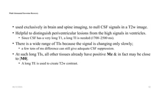 06/15/2025 42
Fluid Attenuated Inversion Recovery
• used exclusively in brain and spine imaging, to null CSF signals in a T2w image.
• Helpful to distinguish periventricular lesions from the high signals in ventricles.
• Since CSF has a very long T1, a long TI is needed (1700–2500 ms).
• There is a wide range of TIs because the signal is changing only slowly;
• a few tens of ms difference can still give adequate CSF suppression.
• At such long TIs, all other tissues already have positive Mz & in fact may be close
to |M0|.
• A long TE is used to create T2w contrast.
 