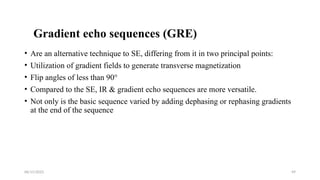 06/15/2025 49
Gradient echo sequences (GRE)
• Are an alternative technique to SE, differing from it in two principal points:
• Utilization of gradient fields to generate transverse magnetization
• Flip angles of less than 90°
• Compared to the SE, IR & gradient echo sequences are more versatile.
• Not only is the basic sequence varied by adding dephasing or rephasing gradients
at the end of the sequence
 