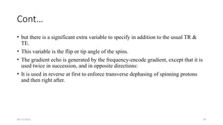 06/15/2025 50
Cont…
• but there is a significant extra variable to specify in addition to the usual TR &
TE.
• This variable is the flip or tip angle of the spins.
• The gradient echo is generated by the frequency-encode gradient, except that it is
used twice in succession, and in opposite directions:
• It is used in reverse at first to enforce transverse dephasing of spinning protons
and then right after.
 