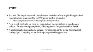 By solomon RR1, BDU 52
cont…
• B/c low flip angles are used, there is some retention of the original longitudinal
magnetization as opposed to the 90° pulse used in spin echo,
• which completely eliminates the longitudinal magnetization.
• As a result, the build-up time for longitudinal magnetization is significantly
reduced for the subsequent pulses, allowing faster image acquisition in GE.
• A gradient echo is essentially a means for minimizing the signal loss incurred
during signal sampling under the frequency-encoding gradient.
8/22/2019
 