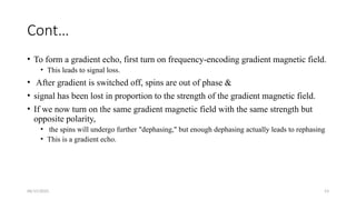 06/15/2025 53
Cont…
• To form a gradient echo, first turn on frequency-encoding gradient magnetic field.
• This leads to signal loss.
• After gradient is switched off, spins are out of phase &
• signal has been lost in proportion to the strength of the gradient magnetic field.
• If we now turn on the same gradient magnetic field with the same strength but
opposite polarity,
• the spins will undergo further "dephasing," but enough dephasing actually leads to rephasing
• This is a gradient echo.
 