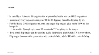 06/15/2025 56
Flip angle
• Is usually at /close to 90 degrees for a spin echo but is less on GRE sequences
• commonly varying over a range of 10 to 80 degrees (usually denoted by α).
• For the basic GRE sequence FLASH, the larger flip angles give more T1W to the
image &
• the smaller flip angles give more T2, or actually T2* weighting, to the images.
• So a small flip angle can be used to avoid saturation, even when TR is very short.
• Flip angle becomes the parameter w/c controls M z, while TE still controls Mxy.
 