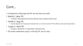 06/15/2025 57
Cont…
• Combinations of flip angle and TE, but only three are useful .
• Small α°, short TE:
• contrast is dominated by the proton density (water content) of the tissues
• Small α°, long TE:
• contrast depends on T2 (spin-spin relaxation time, or to be more correct T2* the effective spin-spin relaxation time)
• Large α°, short TE:
• contrast is dictated by T1 (spin-lattice relaxation time)
• The fourth combination, large α° with long TE, has no value.
 
