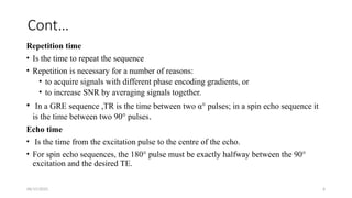 06/15/2025 6
Cont…
Repetition time
• Is the time to repeat the sequence
• Repetition is necessary for a number of reasons:
• to acquire signals with different phase encoding gradients, or
• to increase SNR by averaging signals together.
• In a GRE sequence ,TR is the time between two α° pulses; in a spin echo sequence it
is the time between two 90° pulses.
Echo time
• Is the time from the excitation pulse to the centre of the echo.
• For spin echo sequences, the 180° pulse must be exactly halfway between the 90°
excitation and the desired TE.
 