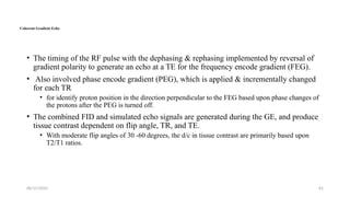 06/15/2025 61
Coherent Gradient Echo
• The timing of the RF pulse with the dephasing & rephasing implemented by reversal of
gradient polarity to generate an echo at a TE for the frequency encode gradient (FEG).
• Also involved phase encode gradient (PEG), which is applied & incrementally changed
for each TR
• for identify proton position in the direction perpendicular to the FEG based upon phase changes of
the protons after the PEG is turned off.
• The combined FID and simulated echo signals are generated during the GE, and produce
tissue contrast dependent on flip angle, TR, and TE.
• With moderate flip angles of 30 -60 degrees, the d/c in tissue contrast are primarily based upon
T2/T1 ratios.
 