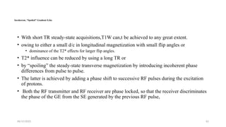 06/15/2025 62
Incoherent, “Spoiled” Gradient Echo
• With short TR steady-state acquisitions,T1W can,t be achieved to any great extent.
• owing to either a small d/c in longitudinal magnetization with small flip angles or
• dominance of the T2* effects for larger flip angles.
• T2* influence can be reduced by using a long TR or
• by “spoiling” the steady-state transverse magnetization by introducing incoherent phase
differences from pulse to pulse.
• The latter is achieved by adding a phase shift to successive RF pulses during the excitation
of protons.
• Both the RF transmitter and RF receiver are phase locked, so that the receiver discriminates
the phase of the GE from the SE generated by the previous RF pulse,
 