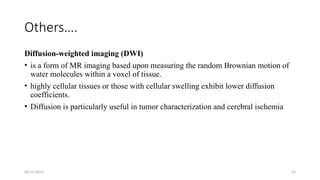 06/15/2025 63
Others….
Diffusion-weighted imaging (DWI)
• is a form of MR imaging based upon measuring the random Brownian motion of
water molecules within a voxel of tissue.
• highly cellular tissues or those with cellular swelling exhibit lower diffusion
coefficients.
• Diffusion is particularly useful in tumor characterization and cerebral ischemia
 