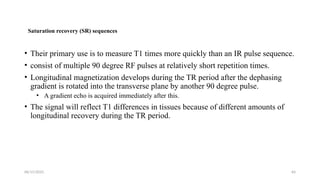 06/15/2025 64
Saturation recovery (SR) sequences
• Their primary use is to measure T1 times more quickly than an IR pulse sequence.
• consist of multiple 90 degree RF pulses at relatively short repetition times.
• Longitudinal magnetization develops during the TR period after the dephasing
gradient is rotated into the transverse plane by another 90 degree pulse.
• A gradient echo is acquired immediately after this.
• The signal will reflect T1 differences in tissues because of different amounts of
longitudinal recovery during the TR period.
 