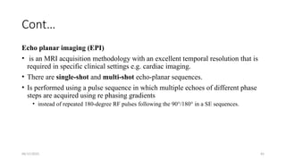 06/15/2025 65
Cont…
Echo planar imaging (EPI)
• is an MRI acquisition methodology with an excellent temporal resolution that is
required in specific clinical settings e.g. cardiac imaging.
• There are single-shot and multi-shot echo-planar sequences.
• Is performed using a pulse sequence in which multiple echoes of different phase
steps are acquired using re phasing gradients
• instead of repeated 180-degree RF pulses following the 90°/180° in a SE sequences.
 