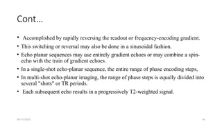 06/15/2025 66
Cont…
• Accomplished by rapidly reversing the readout or frequency-encoding gradient.
• This switching or reversal may also be done in a sinusoidal fashion.
• Echo planar sequences may use entirely gradient echoes or may combine a spin-
echo with the train of gradient echoes.
• In a single-shot echo-planar sequence, the entire range of phase encoding steps,
• In multi-shot echo-planar imaging, the range of phase steps is equally divided into
several "shots" or TR periods.
• Each subsequent echo results in a progressively T2-weighted signal.
 