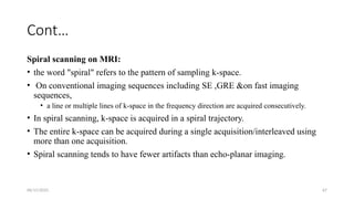 06/15/2025 67
Cont…
Spiral scanning on MRI:
• the word "spiral" refers to the pattern of sampling k-space.
• On conventional imaging sequences including SE ,GRE &on fast imaging
sequences,
• a line or multiple lines of k-space in the frequency direction are acquired consecutively.
• In spiral scanning, k-space is acquired in a spiral trajectory.
• The entire k-space can be acquired during a single acquisition/interleaved using
more than one acquisition.
• Spiral scanning tends to have fewer artifacts than echo-planar imaging.
 