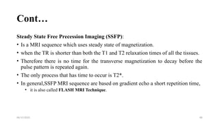 06/15/2025 68
Cont…
Steady State Free Precession Imaging (SSFP):
• Is a MRI sequence which uses steady state of magnetization.
• when the TR is shorter than both the T1 and T2 relaxation times of all the tissues.
• Therefore there is no time for the transverse magnetization to decay before the
pulse pattern is repeated again.
• The only process that has time to occur is T2*.
• In general,SSFP MRI sequence are based on gradient echo a short repetition time,
• it is also called FLASH MRI Technique.
 