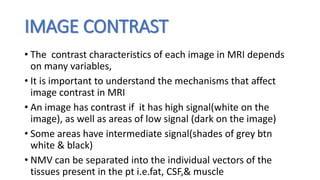 IMAGE CONTRAST
• The contrast characteristics of each image in MRI depends
on many variables,
• It is important to understand the mechanisms that affect
image contrast in MRI
• An image has contrast if it has high signal(white on the
image), as well as areas of low signal (dark on the image)
• Some areas have intermediate signal(shades of grey btn
white & black)
• NMV can be separated into the individual vectors of the
tissues present in the pt i.e.fat, CSF,& muscle
 