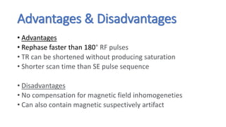 Advantages & Disadvantages
• Advantages
• Rephase faster than 180° RF pulses
• TR can be shortened without producing saturation
• Shorter scan time than SE pulse sequence
• Disadvantages
• No compensation for magnetic field inhomogeneties
• Can also contain magnetic suspectively artifact
 