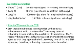 Suggested parameters
• Short TI (tau) 150-175 ms (to suppress fat depending on field strength)
• Long TE 50 ms+ (to enhance signal from pathology)
• Long TR 4000 ms+ (to allow full longitudinal recovery)
• Long turbo factor 16-20 (to enhance signal from pathology)
• Scan tip:When not to use STIR
• STIR should not be used in conjunction with contrast
enhancement, which shortens the T1 recovery times of
enhancing tissues, making them relatively hyperintense. The T1
recovery times of these structures are shortened by the contrast
agent so that they approach the T1 recovery time of fat. In a STIR
sequence, therefore, enhancing tissue may also be nulled.
 