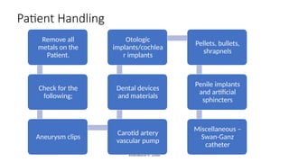 enwokorie e. 2008
Patient Handling
Remove all
metals on the
Patient.
Check for the
following;
Aneurysm clips
Carotid artery
vascular pump
Dental devices
and materials
Otologic
implants/cochlea
r implants
Pellets, bullets,
shrapnels
Penile implants
and artificial
sphincters
Miscellaneous –
Swan-Ganz
catheter
 