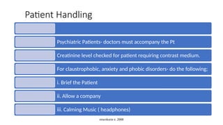 enwokorie e. 2008
Patient Handling
Psychiatric Patients- doctors must accompany the Pt
Creatinine level checked for patient requiring contrast medium.
For claustrophobic, anxiety and phobic disorders- do the following;
i. Brief the Patient
ii. Allow a company
iii. Calming Music ( headphones)
 