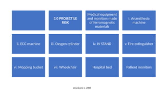 enwokorie e. 2008
3.0 PROJECTILE
RISK
Medical equipment
and monitors made
of ferromagnetic
materials
i. Anaesthesia
machine
ii. ECG machine iii. Oxygen cylinder iv. IV STAND v. Fire extinguisher
vi. Mopping bucket vii. Wheelchair Hospital bed Patient monitors
 