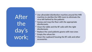 • Use ultraviolet disinfection machine around the MRI
machine to sterilize the MRI room to eliminate the
virus left behind by the patients
• Sweep and mop the floor with the appropriate
disinfectants.
• Clean the table and the RF coils with the right
disinfectants
• Replace the used patients gowns with new ones
• Empty the refuse bin
• Clean the cupboard housing the RF coils and other
accessories.
After
the
day’s
work;
 