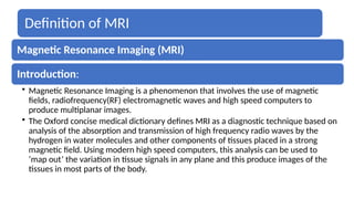 Definition of MRI
Magnetic Resonance Imaging (MRI)
Introduction:
• Magnetic Resonance Imaging is a phenomenon that involves the use of magnetic
fields, radiofrequency(RF) electromagnetic waves and high speed computers to
produce multiplanar images.
• The Oxford concise medical dictionary defines MRI as a diagnostic technique based on
analysis of the absorption and transmission of high frequency radio waves by the
hydrogen in water molecules and other components of tissues placed in a strong
magnetic field. Using modern high speed computers, this analysis can be used to
‘map out’ the variation in tissue signals in any plane and this produce images of the
tissues in most parts of the body.
 